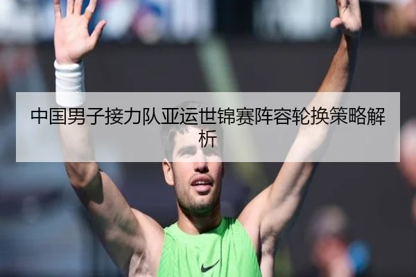 中国男子接力队亚运世锦赛阵容轮换策略解析