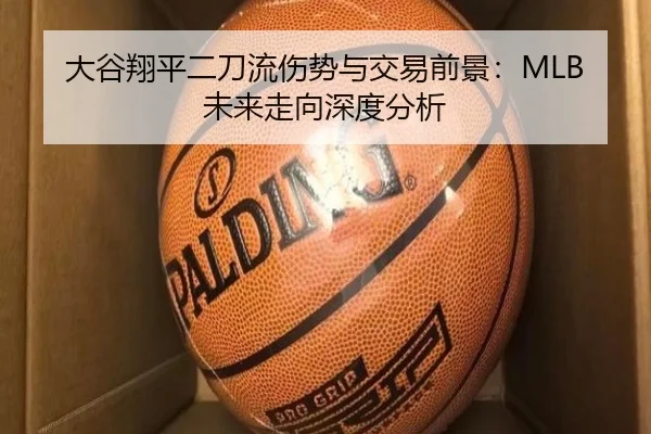 大谷翔平二刀流伤势与交易前景：MLB未来走向深度分析